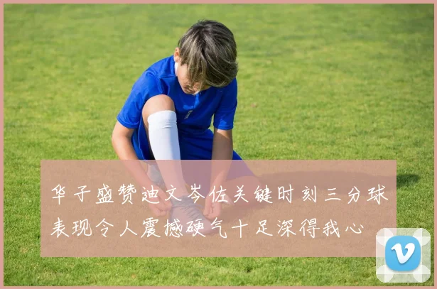 华子盛赞迪文岑佐关键时刻三分球表现令人震撼硬气十足深得我心