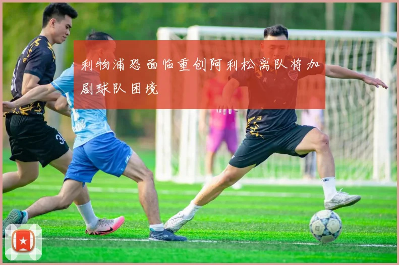 利物浦恐面临重创阿利松离队将加剧球队困境
