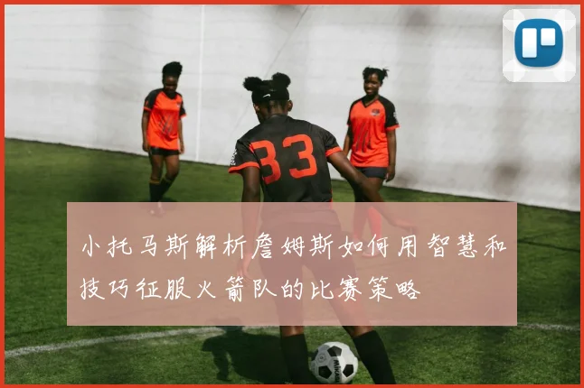 小托马斯解析詹姆斯如何用智慧和技巧征服火箭队的比赛策略