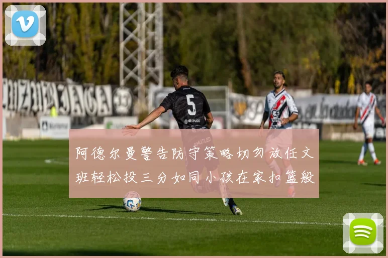 阿德尔曼警告防守策略切勿放任文班轻松投三分如同小孩在家扣篮般轻松