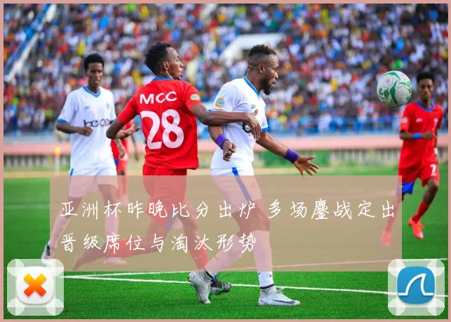 亚洲杯昨晚比分出炉 多场鏖战定出晋级席位与淘汰形势