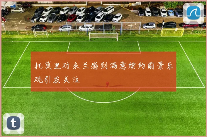 托莫里对米兰感到满意续约前景乐观引发关注
