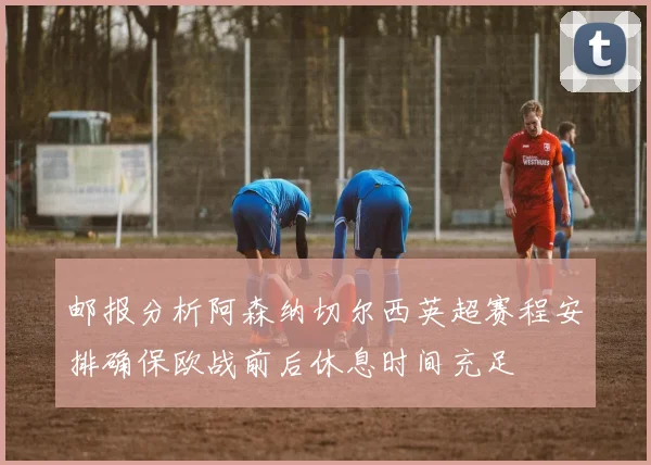 邮报分析阿森纳切尔西英超赛程安排确保欧战前后休息时间充足