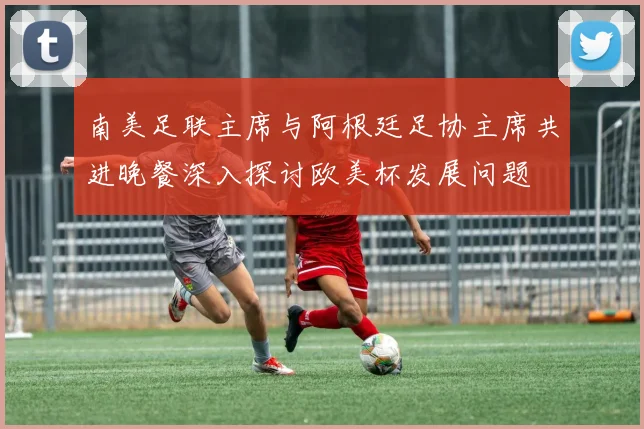 南美足联主席与阿根廷足协主席共进晚餐深入探讨欧美杯发展问题