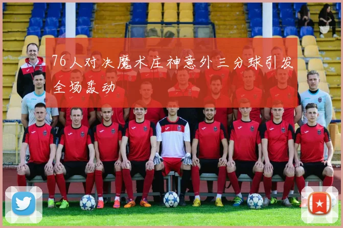 76人对决魔术庄神意外三分球引发全场轰动