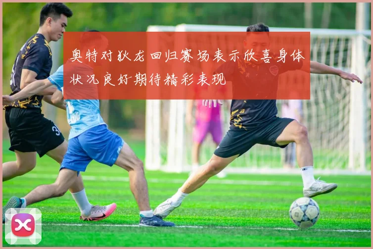 奥特对狄龙回归赛场表示欣喜身体状况良好期待精彩表现