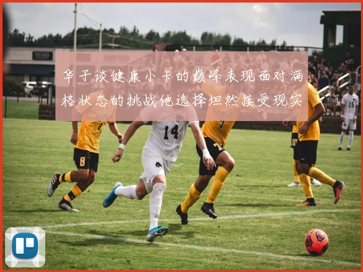 华子谈健康小卡的巅峰表现面对满格状态的挑战他选择坦然接受现实