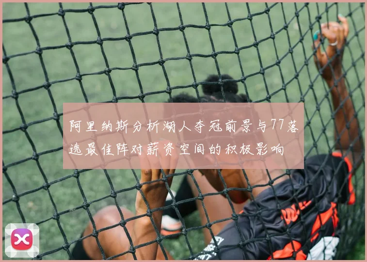 阿里纳斯分析湖人夺冠前景与77落选最佳阵对薪资空间的积极影响