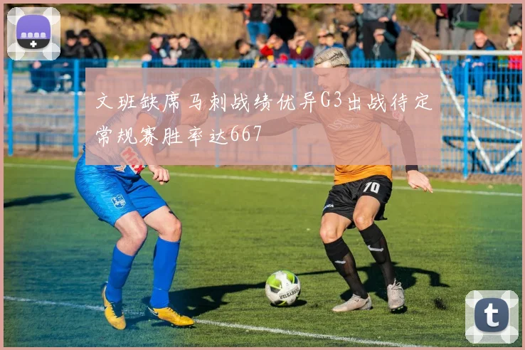 文班缺席马刺战绩优异G3出战待定常规赛胜率达667