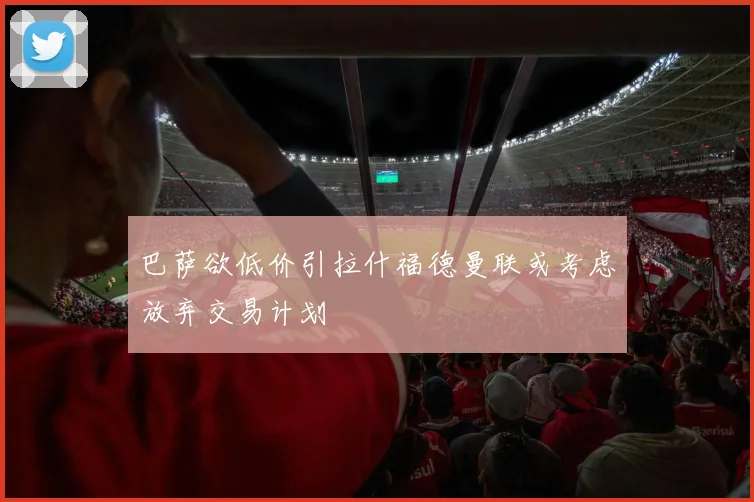 巴萨欲低价引拉什福德曼联或考虑放弃交易计划