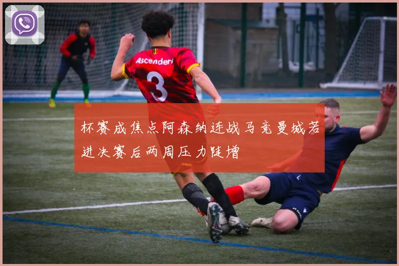 杯赛成焦点阿森纳连战马竞曼城若进决赛后两周压力陡增