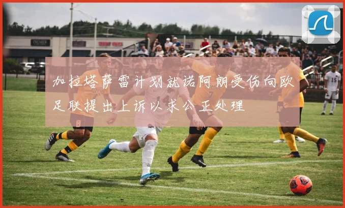 加拉塔萨雷计划就诺阿朗受伤向欧足联提出上诉以求公正处理