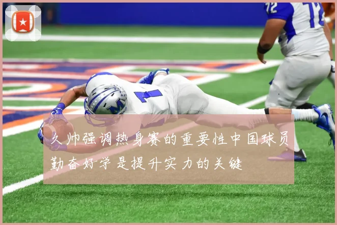 久帅强调热身赛的重要性中国球员勤奋好学是提升实力的关键