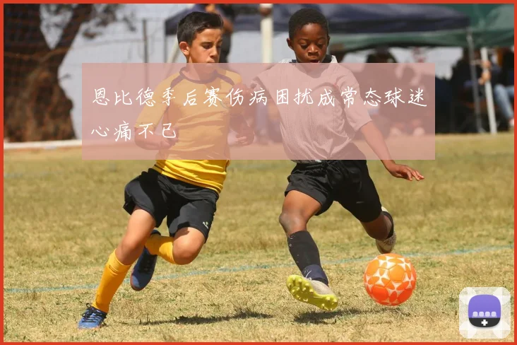 恩比德季后赛伤病困扰成常态球迷心痛不已