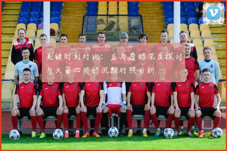 关键时刻对比：东与詹的深度探讨与火箭四将的沉默对照分析