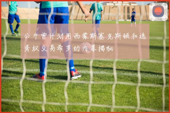 公牛曾计划用西蒙斯塞克斯顿和选秀权交易希罗的内幕揭秘