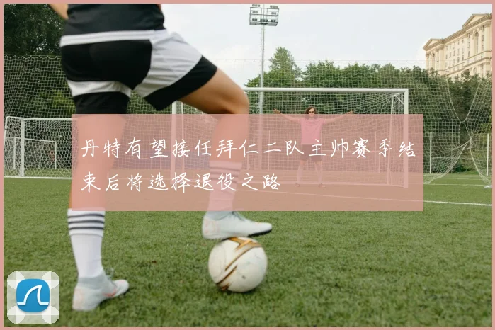 丹特有望接任拜仁二队主帅赛季结束后将选择退役之路