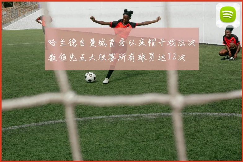 哈兰德自曼城首秀以来帽子戏法次数领先五大联赛所有球员达12次