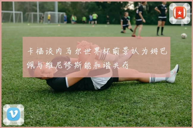 卡福谈内马尔世界杯前景认为姆巴佩与维尼修斯能和谐共存