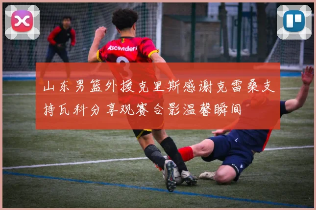 山东男篮外援克里斯感谢克雷桑支持瓦科分享观赛合影温馨瞬间