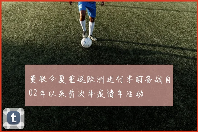曼联今夏重返欧洲进行季前备战自02年以来首次非疫情年活动