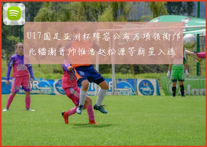 U17国足亚洲杯阵容公布万项领衔邝兆镭谢晋帅惟浩赵松源等新星入选