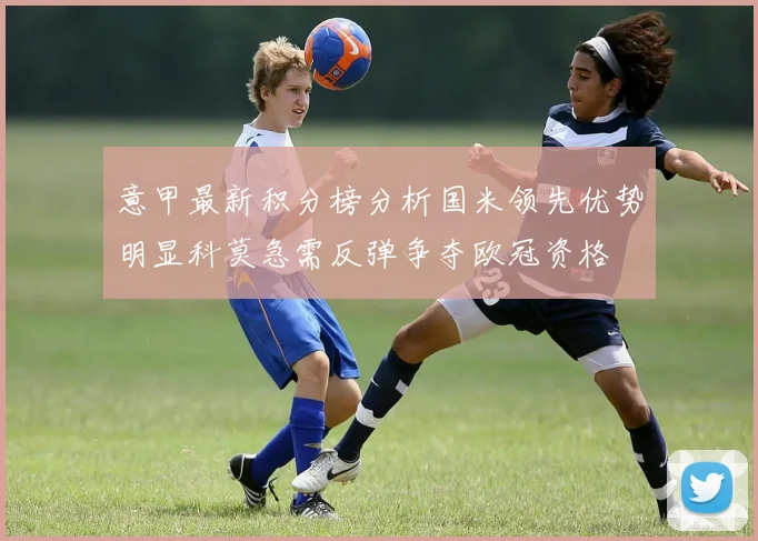 意甲最新积分榜分析国米领先优势明显科莫急需反弹争夺欧冠资格
