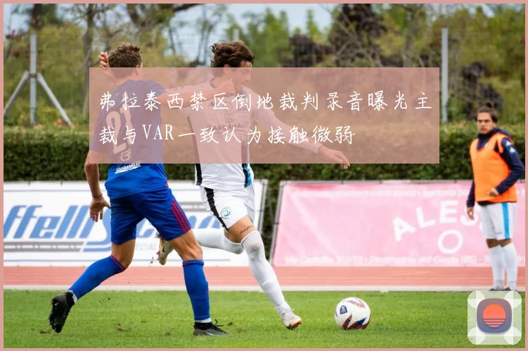 弗拉泰西禁区倒地裁判录音曝光主裁与VAR一致认为接触微弱