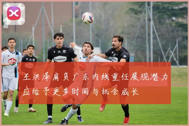 王洪泽肩负广东内线重任展现潜力应给予更多时间与机会成长