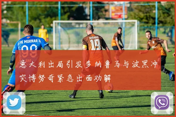 意大利出局引发多纳鲁马与波黑冲突博努奇紧急出面劝解