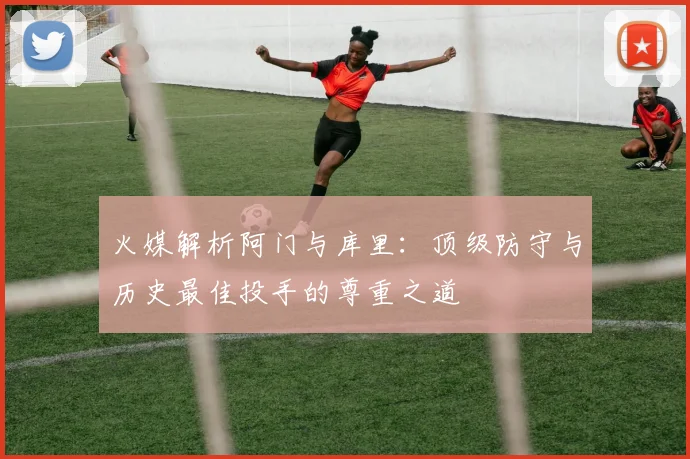 火媒解析阿门与库里：顶级防守与历史最佳投手的尊重之道