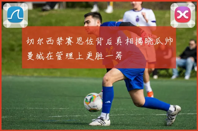 切尔西禁赛恩佐背后真相揭晓瓜帅曼城在管理上更胜一筹