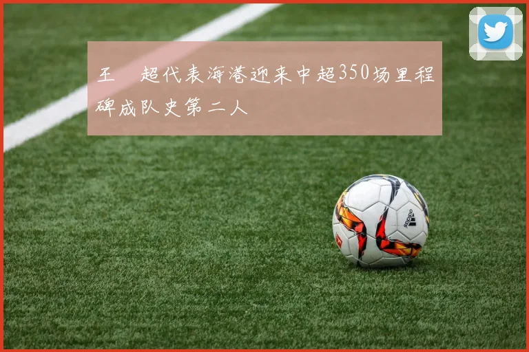 王燊超代表海港迎来中超350场里程碑成队史第二人