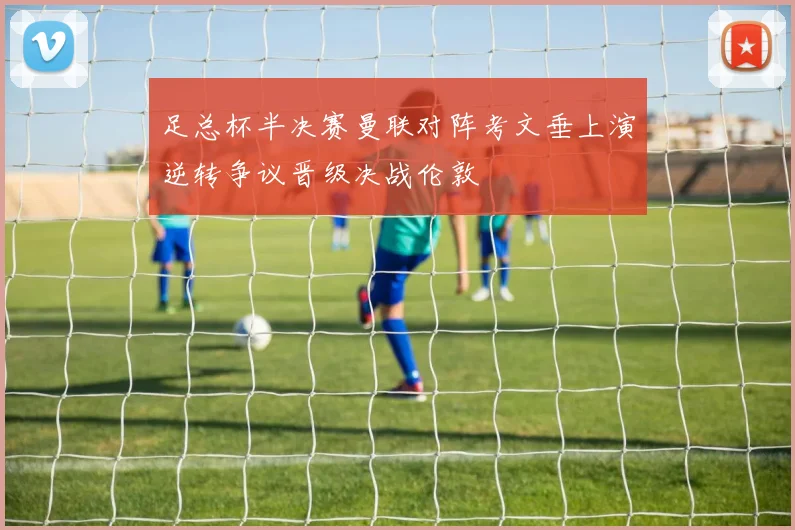 足总杯半决赛曼联对阵考文垂上演逆转争议晋级决战伦敦