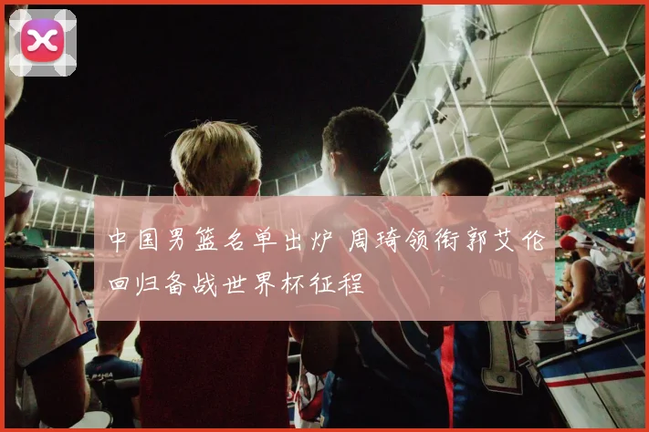 中国男篮名单出炉 周琦领衔郭艾伦回归备战世界杯征程