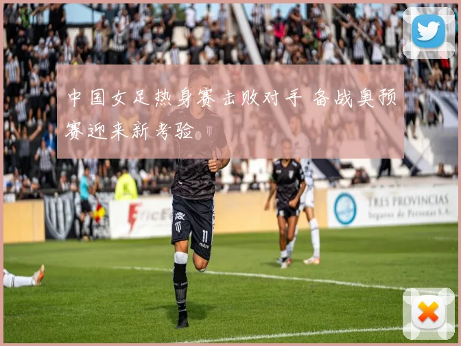 中国女足热身赛击败对手 备战奥预赛迎来新考验