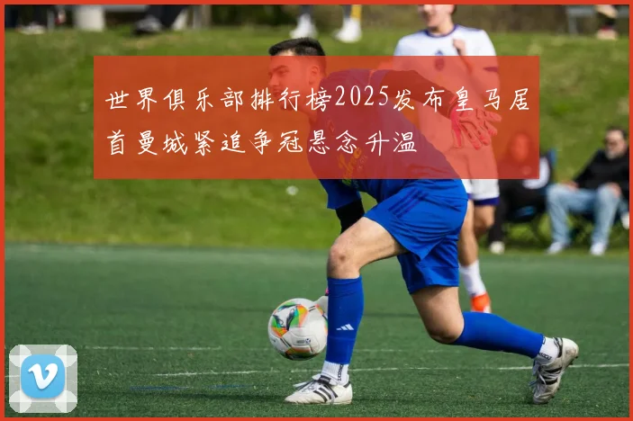世界俱乐部排行榜2025发布皇马居首曼城紧追争冠悬念升温
