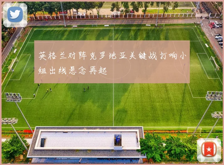 英格兰对阵克罗地亚关键战打响小组出线悬念再起