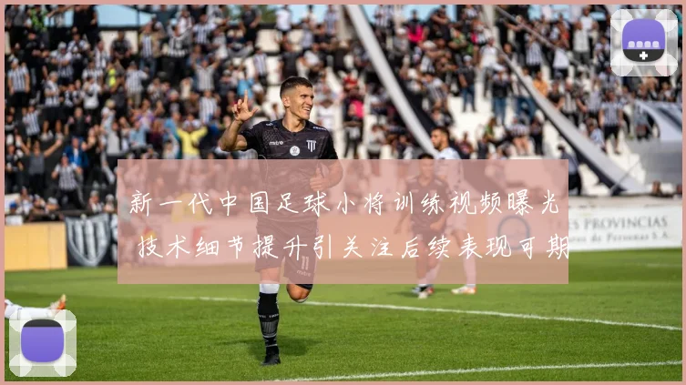 新一代中国足球小将训练视频曝光 技术细节提升引关注后续表现可期
