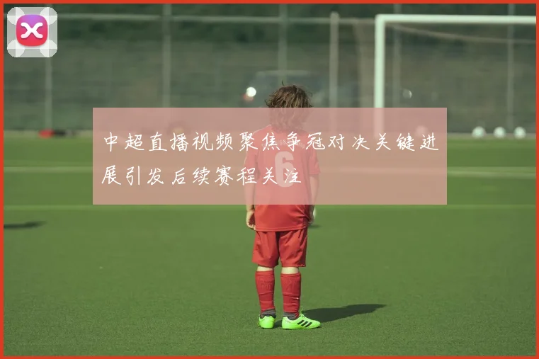 中超直播视频聚焦争冠对决关键进展引发后续赛程关注