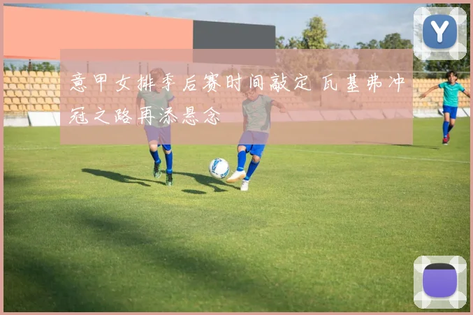 意甲女排季后赛时间敲定 瓦基弗冲冠之路再添悬念