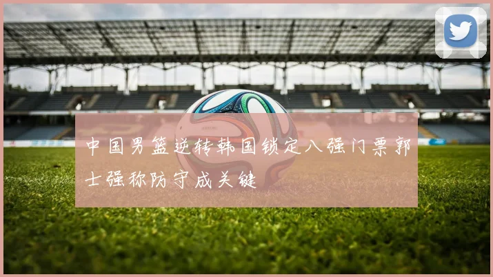 中国男篮逆转韩国锁定八强门票郭士强称防守成关键