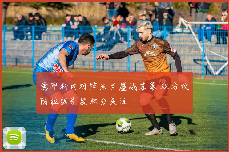意甲科内对阵米兰鏖战落幕 双方攻防拉锯引发积分关注