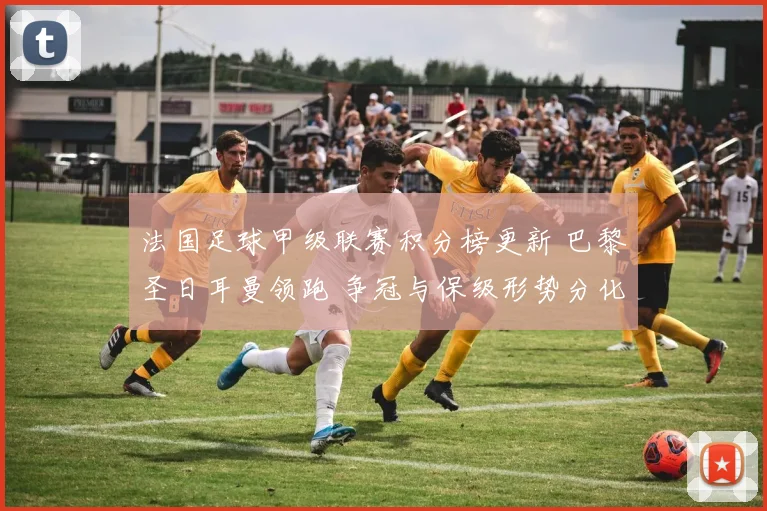法国足球甲级联赛积分榜更新 巴黎圣日耳曼领跑 争冠与保级形势分化