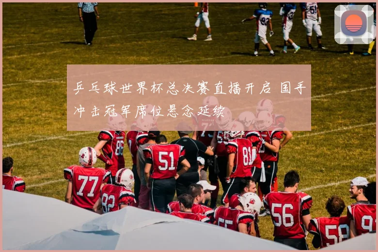 乒乓球世界杯总决赛直播开启 国手冲击冠军席位悬念延续