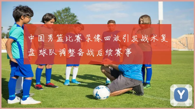 中国男篮比赛录像回放引发战术复盘 球队调整备战后续赛事