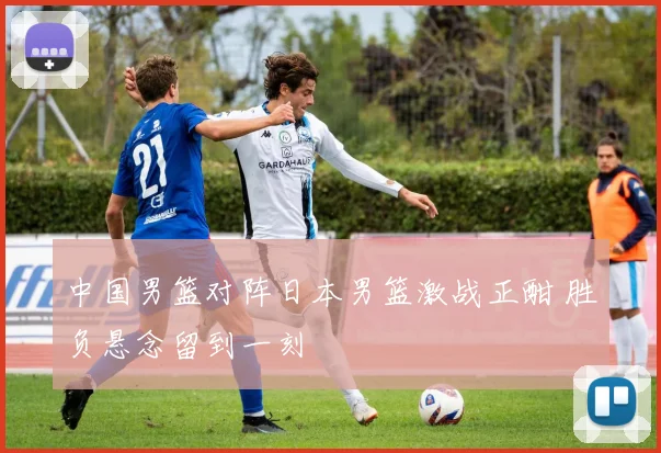 中国男篮对阵日本男篮激战正酣 胜负悬念留到一刻