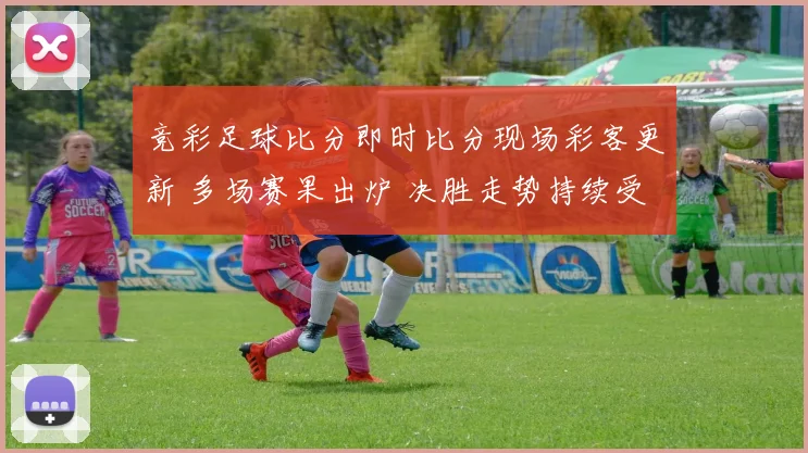 竞彩足球比分即时比分现场彩客更新 多场赛果出炉 决胜走势持续受关注