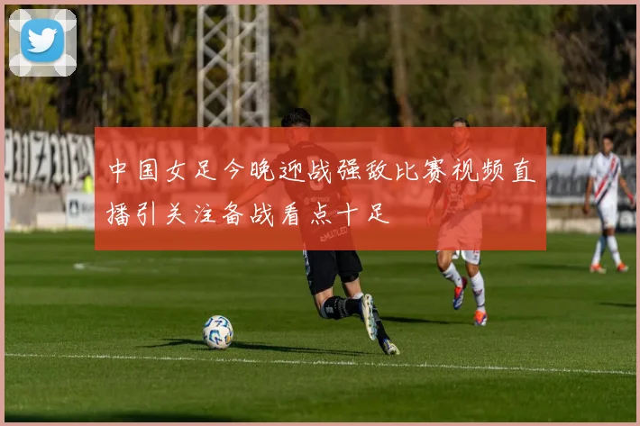 中国女足今晚迎战强敌比赛视频直播引关注备战看点十足