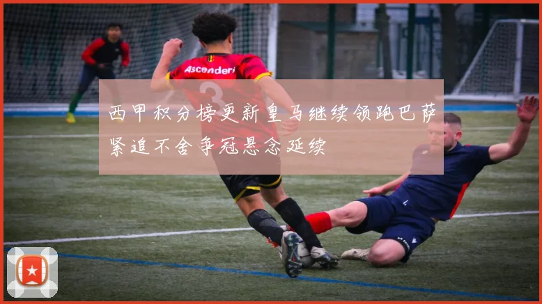 西甲积分榜更新皇马继续领跑巴萨紧追不舍争冠悬念延续